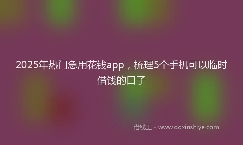 2025年热门急用花钱app，梳理5个手机可以临时借钱的口子