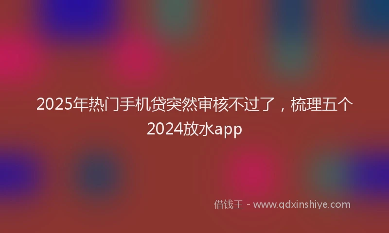 2025年热门手机贷突然审核不过了，梳理五个2024放水app