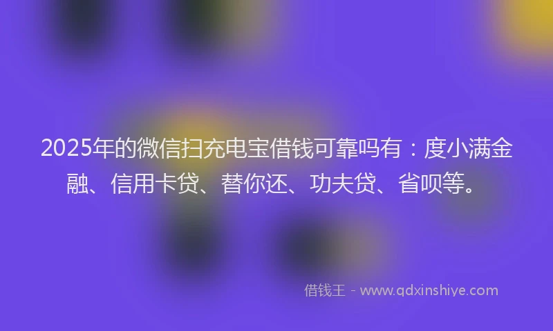 2025年的微信扫充电宝借钱可靠吗有：度小满金融、信用卡贷、替你还、功夫贷、省呗等。