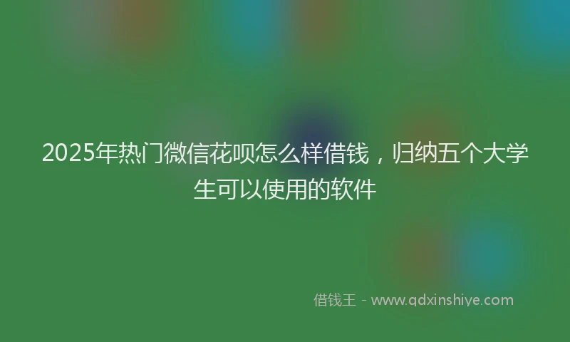 2025年热门微信花呗怎么样借钱，归纳五个大学生可以使用的软件