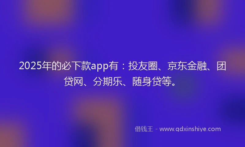 2025年的必下款app有：投友圈、京东金融、团贷网、分期乐、随身贷等。