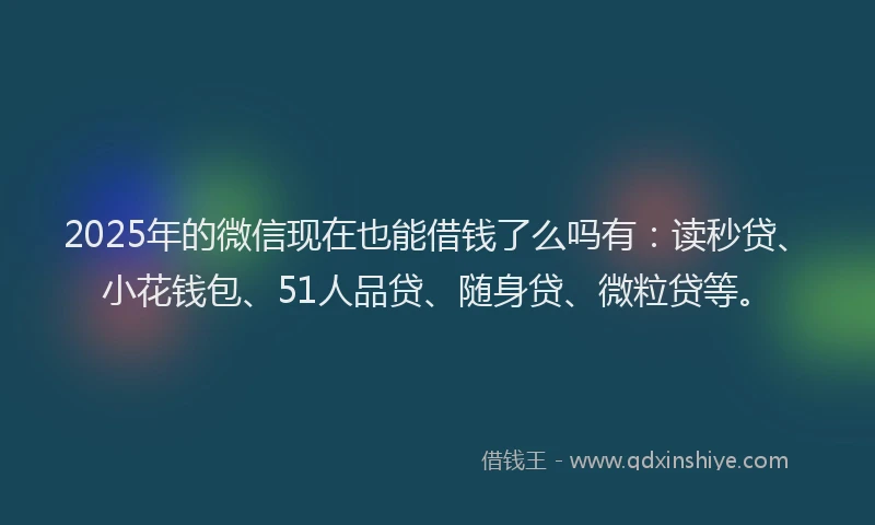 2025年的微信现在也能借钱了么吗有：读秒贷、小花钱包、51人品贷、随身贷、微粒贷等。