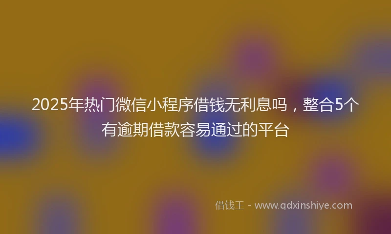 2025年热门微信小程序借钱无利息吗，整合5个有逾期借款容易通过的平台