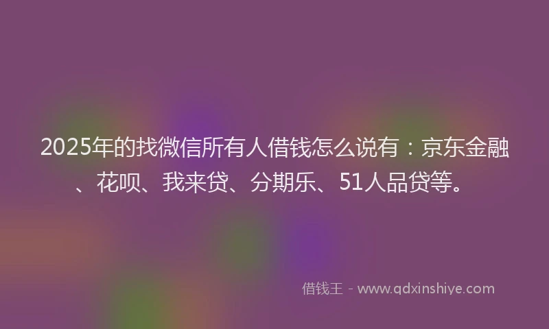 2025年的找微信所有人借钱怎么说有：京东金融、花呗、我来贷、分期乐、51人品贷等。