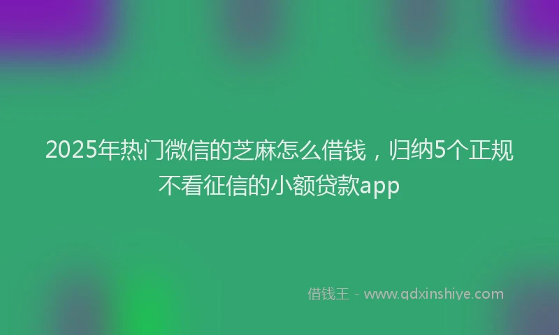 2025年热门微信的芝麻怎么借钱，归纳5个正规不看征信的小额贷款app