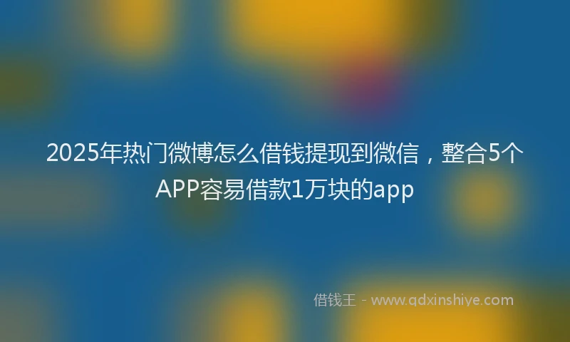 2025年热门微博怎么借钱提现到微信，整合5个APP容易借款1万块的app