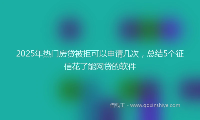2025年热门房贷被拒可以申请几次，总结5个征信花了能网贷的软件