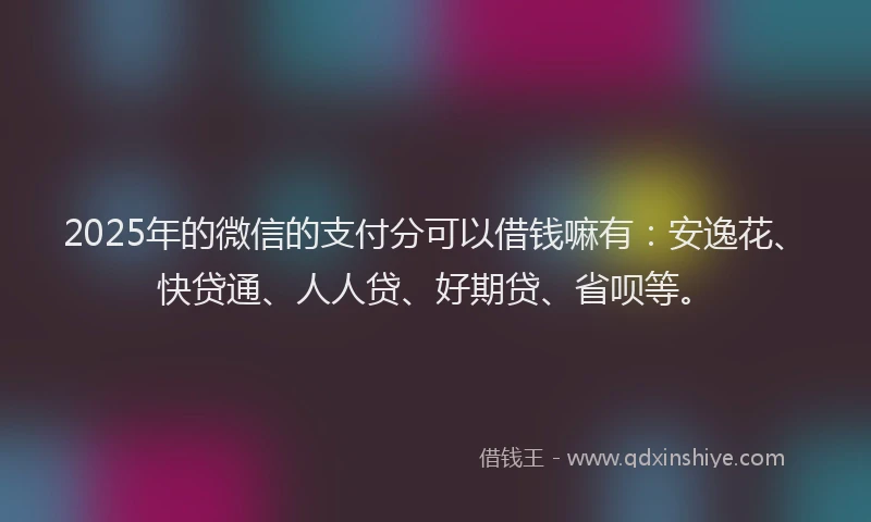 2025年的微信的支付分可以借钱嘛有：安逸花、快贷通、人人贷、好期贷、省呗等。