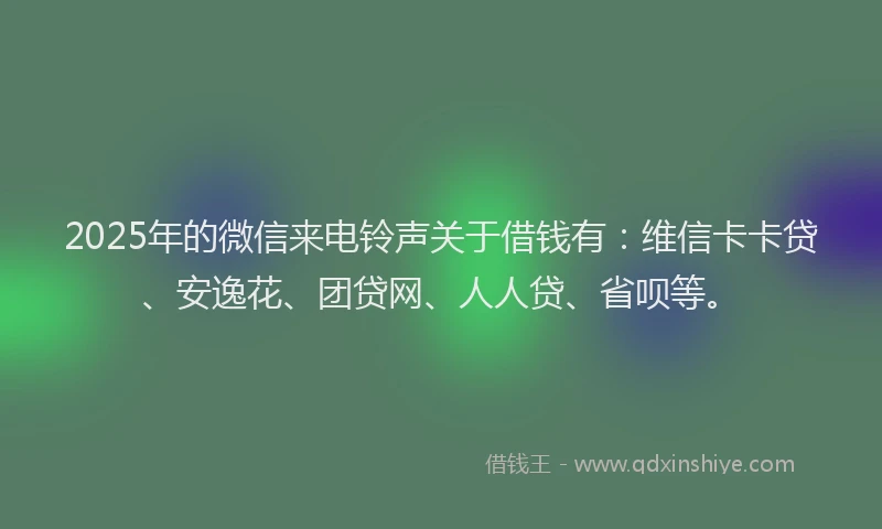 2025年的微信来电铃声关于借钱有：维信卡卡贷、安逸花、团贷网、人人贷、省呗等。