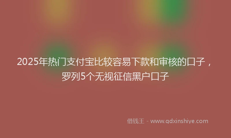 2025年热门支付宝比较容易下款和审核的口子，罗列5个无视征信黑户口子
