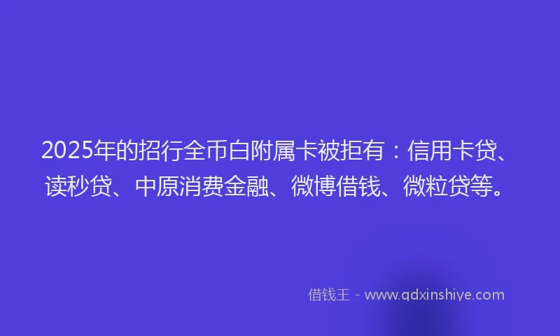 2025年的招行全币白附属卡被拒有：信用卡贷、读秒贷、中原消费金融、微博借钱、微粒贷等。