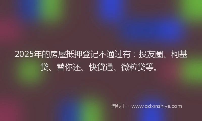 2025年的房屋抵押登记不通过有：投友圈、柯基贷、替你还、快贷通、微粒贷等。