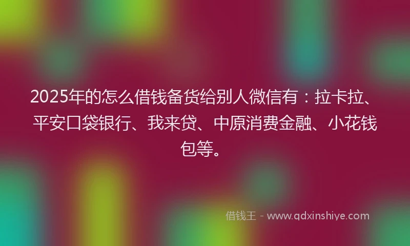 2025年的怎么借钱备货给别人微信有：拉卡拉、平安口袋银行、我来贷、中原消费金融、小花钱包等。