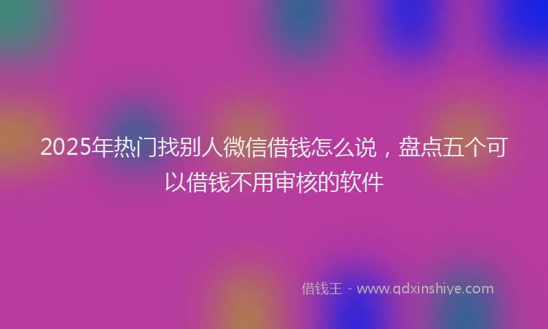 2025年热门找别人微信借钱怎么说，盘点五个可以借钱不用审核的软件