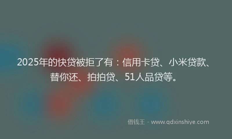 2025年的快贷被拒了有：信用卡贷、小米贷款、替你还、拍拍贷、51人品贷等。