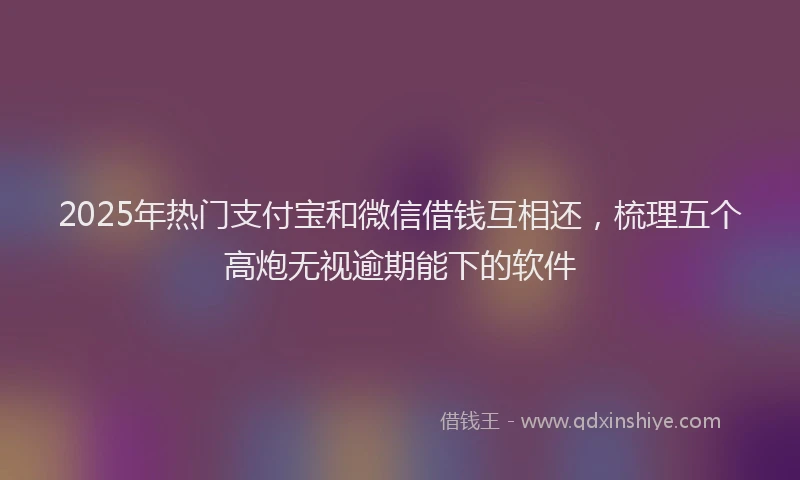 2025年热门支付宝和微信借钱互相还，梳理五个高炮无视逾期能下的软件