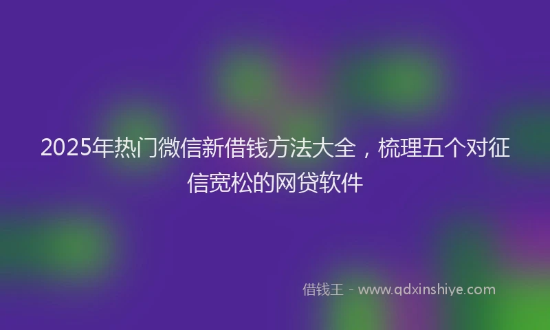 2025年热门微信新借钱方法大全，梳理五个对征信宽松的网贷软件