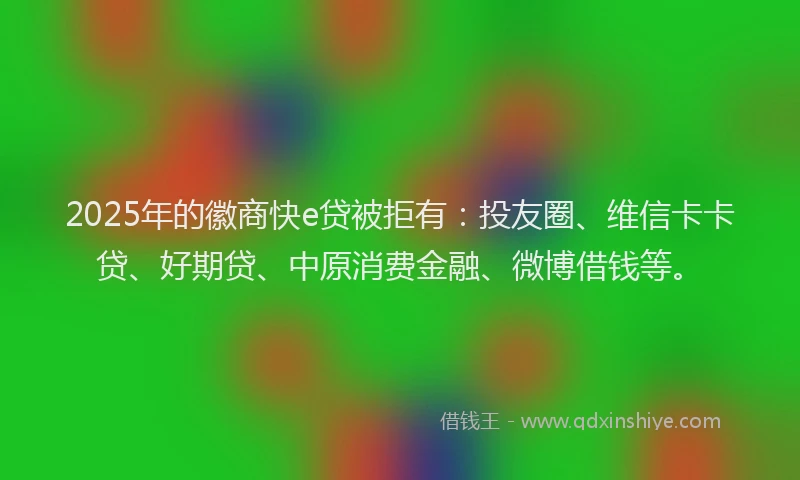 2025年的徽商快e贷被拒有：投友圈、维信卡卡贷、好期贷、中原消费金融、微博借钱等。
