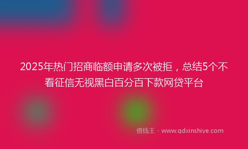 2025年热门招商临额申请多次被拒，总结5个不看征信无视黑白百分百下款网贷平台