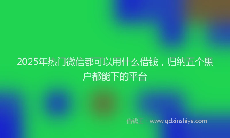 2025年热门微信都可以用什么借钱，归纳五个黑户都能下的平台