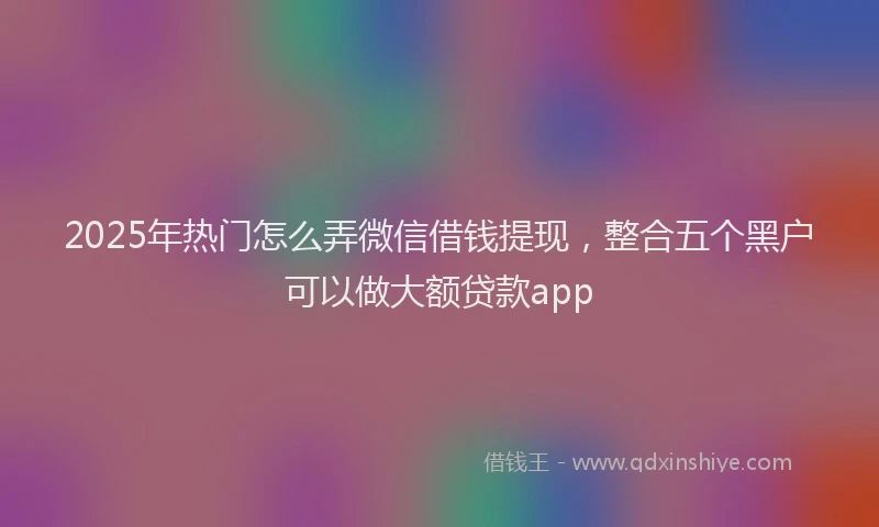 2025年热门怎么弄微信借钱提现，整合五个黑户可以做大额贷款app