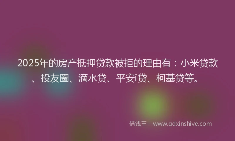 2025年的房产抵押贷款被拒的理由有：小米贷款、投友圈、滴水贷、平安i贷、柯基贷等。