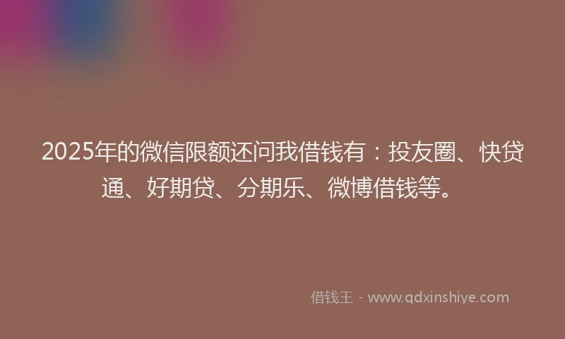 2025年的微信限额还问我借钱有：投友圈、快贷通、好期贷、分期乐、微博借钱等。