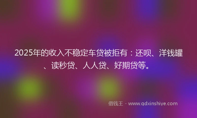 2025年的收入不稳定车贷被拒有：还呗、洋钱罐、读秒贷、人人贷、好期贷等。