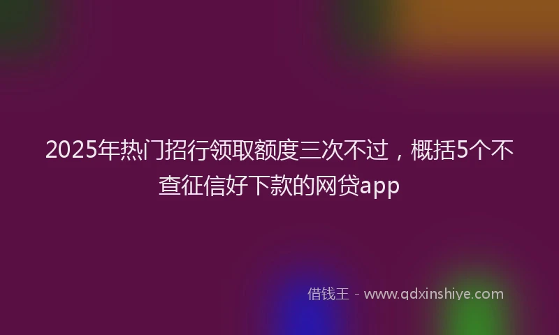 2025年热门招行领取额度三次不过，概括5个不查征信好下款的网贷app