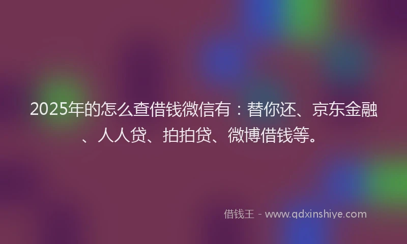 2025年的怎么查借钱微信有：替你还、京东金融、人人贷、拍拍贷、微博借钱等。