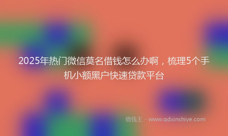 2025年热门微信莫名借钱怎么办啊，梳理5个手机小额黑户快速贷款平台