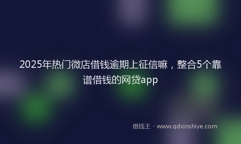 2025年热门微店借钱逾期上征信嘛，整合5个靠谱借钱的网贷app