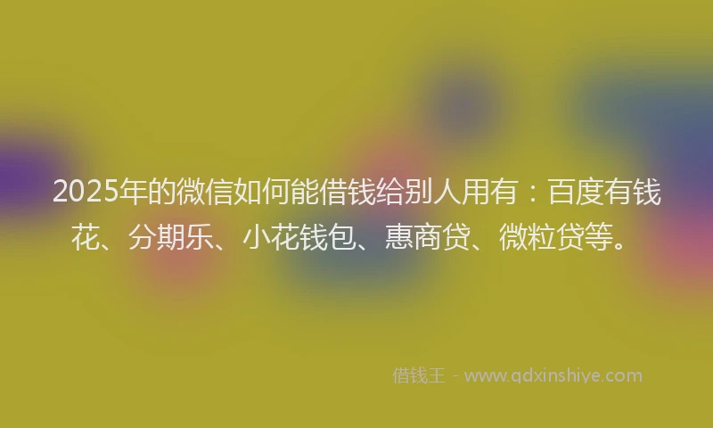 2025年的微信如何能借钱给别人用有：百度有钱花、分期乐、小花钱包、惠商贷、微粒贷等。