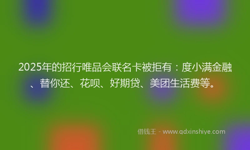 2025年的招行唯品会联名卡被拒有：度小满金融、替你还、花呗、好期贷、美团生活费等。