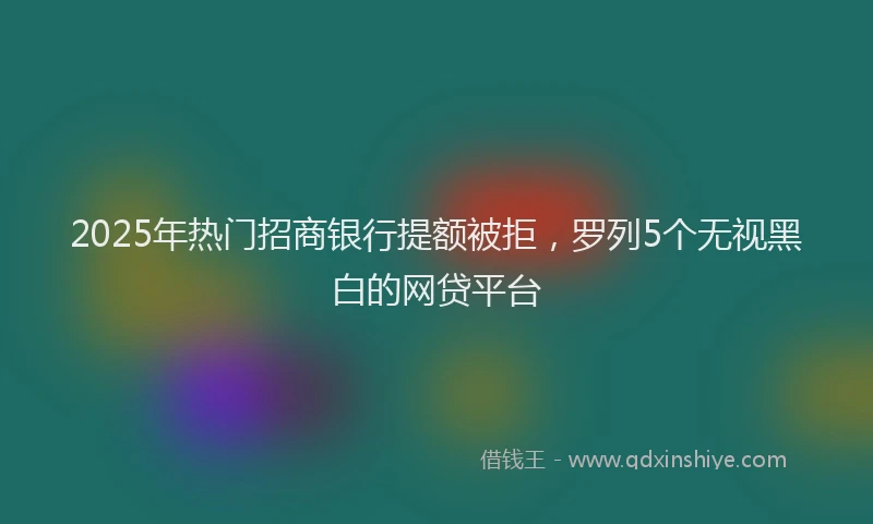 2025年热门招商银行提额被拒，罗列5个无视黑白的网贷平台