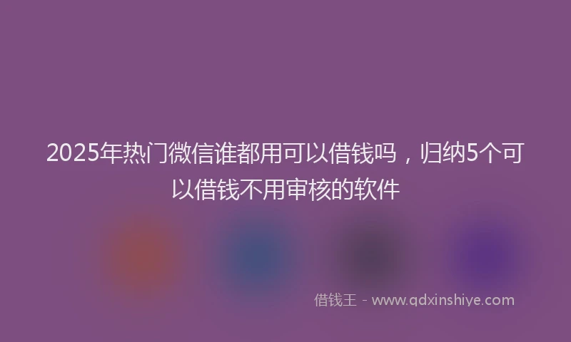 2025年热门微信谁都用可以借钱吗，归纳5个可以借钱不用审核的软件
