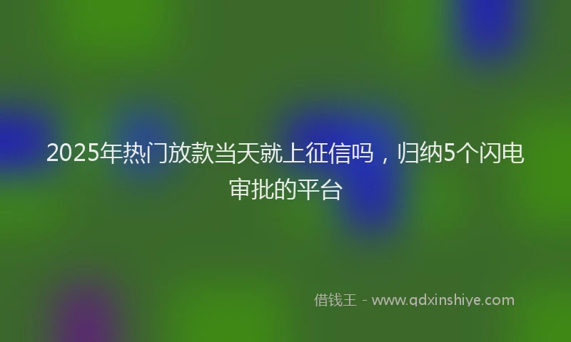 2025年热门放款当天就上征信吗，归纳5个闪电审批的平台