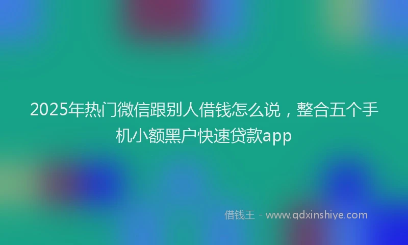 2025年热门微信跟别人借钱怎么说，整合五个手机小额黑户快速贷款app