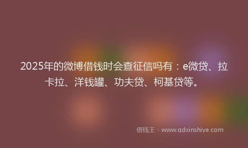 2025年的微博借钱时会查征信吗有：e微贷、拉卡拉、洋钱罐、功夫贷、柯基贷等。