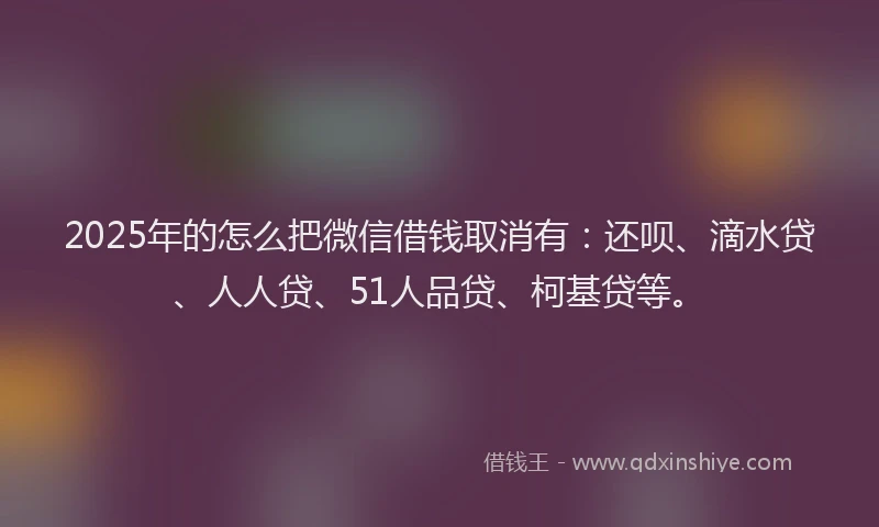 2025年的怎么把微信借钱取消有：还呗、滴水贷、人人贷、51人品贷、柯基贷等。