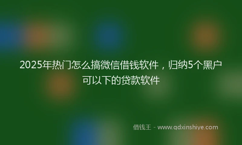 2025年热门怎么搞微信借钱软件，归纳5个黑户可以下的贷款软件
