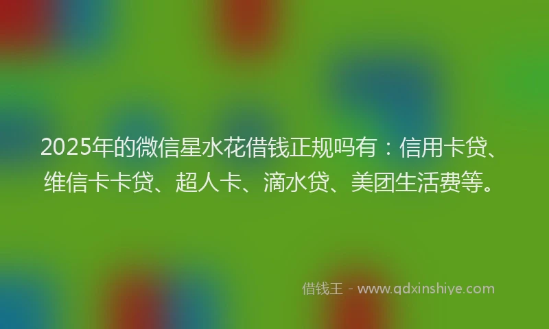 2025年的微信星水花借钱正规吗有：信用卡贷、维信卡卡贷、超人卡、滴水贷、美团生活费等。