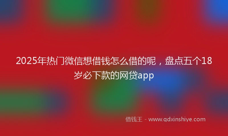 2025年热门微信想借钱怎么借的呢，盘点五个18岁必下款的网贷app