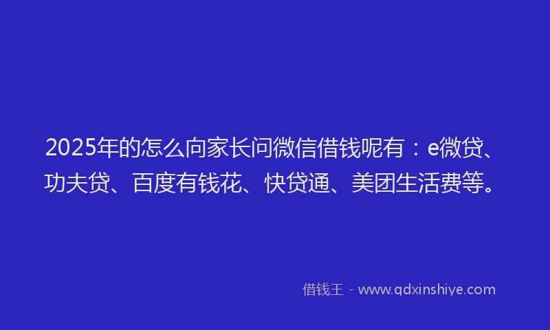 2025年的怎么向家长问微信借钱呢有：e微贷、功夫贷、百度有钱花、快贷通、美团生活费等。