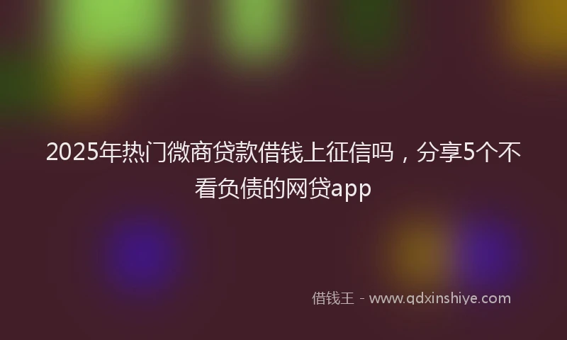 2025年热门微商贷款借钱上征信吗，分享5个不看负债的网贷app