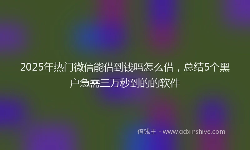 2025年热门微信能借到钱吗怎么借，总结5个黑户急需三万秒到的的软件