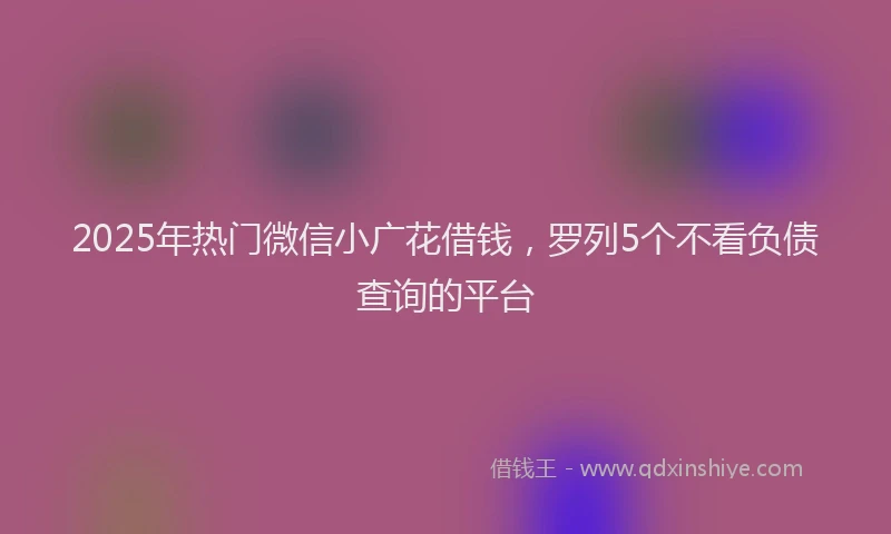 2025年热门微信小广花借钱，罗列5个不看负债查询的平台