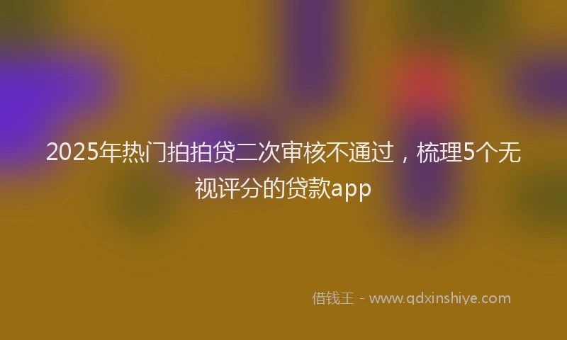 2025年热门拍拍贷二次审核不通过，梳理5个无视评分的贷款app