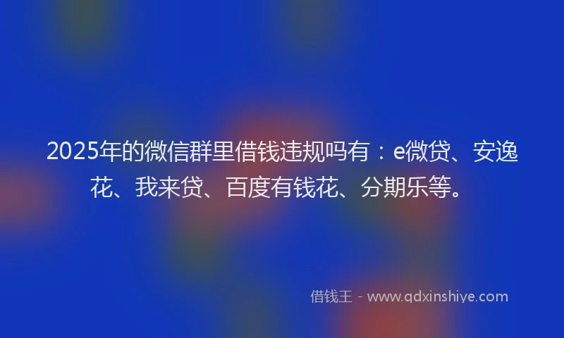 2025年的微信群里借钱违规吗有：e微贷、安逸花、我来贷、百度有钱花、分期乐等。