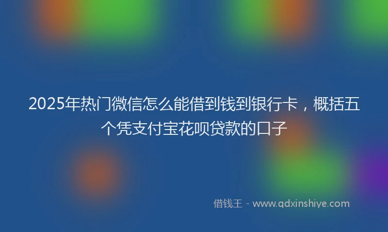 2025年热门微信怎么能借到钱到银行卡，概括五个凭支付宝花呗贷款的口子